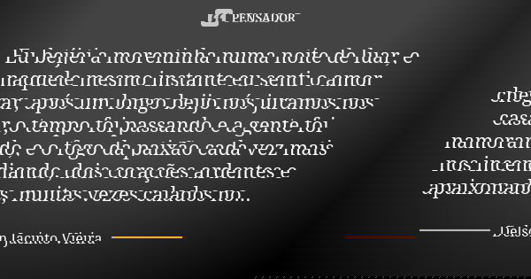 Eu beijei a moreninha numa noite de luar, e naquele mesmo instante eu senti o amor chegar, após um longo beijo nós juramos nos casar,o tempo foi passando e a ge... Frase de Delson Jacinto Vieira.
