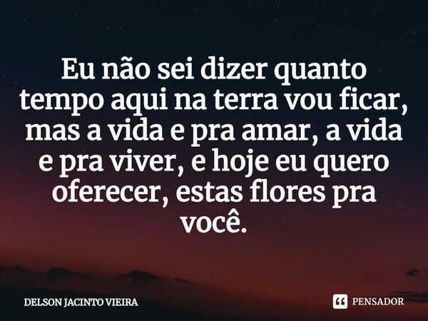 ⁠Eu não sei dizer quanto tempo aqui na terra vou ficar, mas a vida e pra amar, a vida e pra viver, e hoje eu quero oferecer, estas flores pra você.... Frase de Delson Jacinto Vieira.