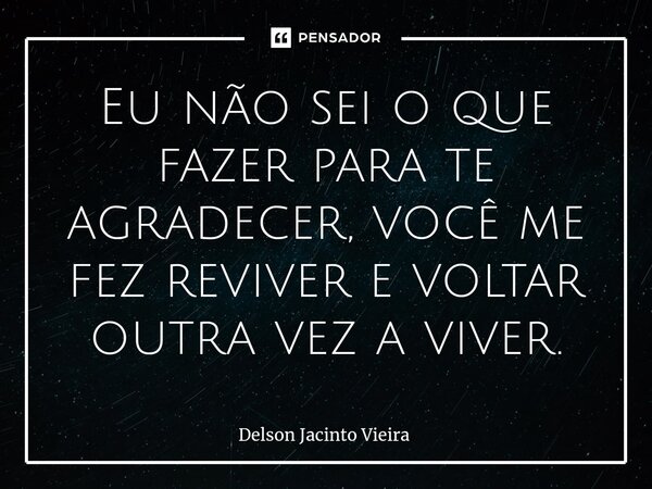 ⁠Eu não sei o que fazer para te agradecer, você me fez reviver e voltar outra vez a viver.... Frase de Delson Jacinto Vieira.