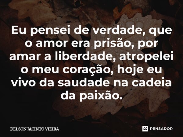 Eu pensei de verdade, que o amor era p⁠risão, por amar a liberdade, atropelei o meu coração, hoje eu vivo da saudade na cadeia da paixão.... Frase de Delson Jacinto Vieira.