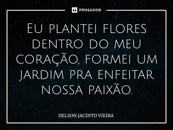 ⁠Eu plantei flores dentro do meu coração, formei um jardim pra enfeitar nossa paixão.... Frase de Delson Jacinto Vieira.
