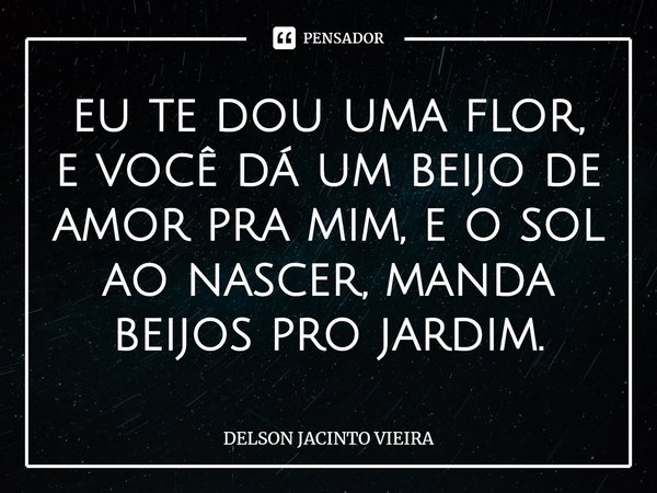 eu te dou uma flor, e você dá um beijo de amor pra mim, e o sol ao nascer, manda beijos pro jardim.... Frase de Delson Jacinto Vieira.