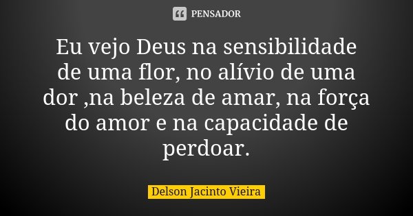 Eu vejo Deus na sensibilidade de uma flor, no alívio de uma dor ,na beleza de amar, na força do amor e na capacidade de perdoar.... Frase de Delson Jacinto Vieira.