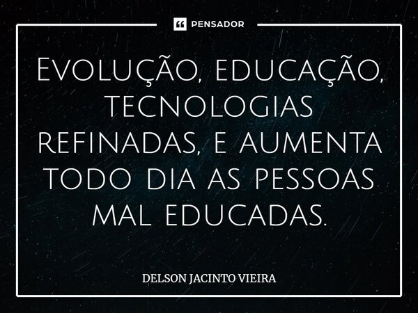 Evolução, educação, tecnologias refinadas, e aumenta todo dia as pessoas mal educadas.... Frase de Delson Jacinto Vieira.