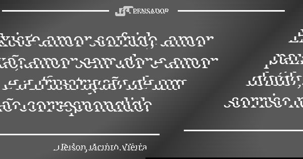 Existe amor sofrido, amor paixão,amor sem dor e amor doído , e a frustração de um sorriso não correspondido.... Frase de Delson Jacinto Vieira.