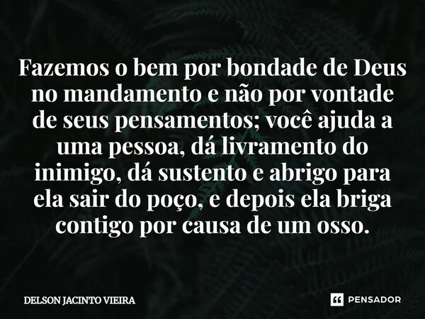 Fazemos o bem por bondade de Deus no mandamento e não por vontade de seus pensamentos; você ajuda a uma pessoa, dá livramento do inimigo, dá sustento e abrigo p... Frase de Delson Jacinto Vieira.