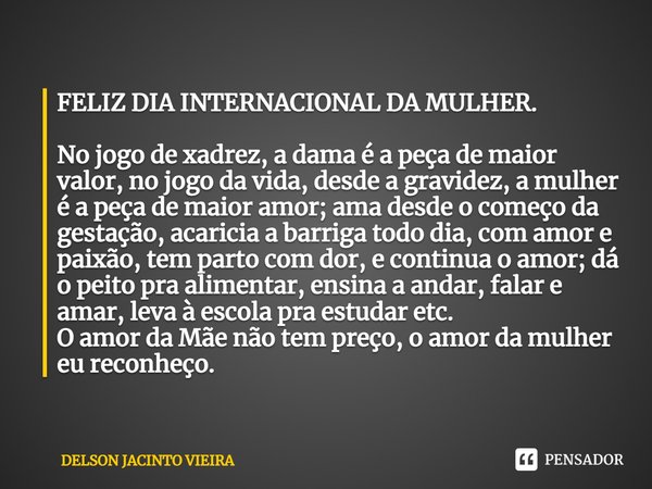 FELIZ DIA INTERNACIONAL DA MULHER. ⁠No jogo de xadrez, a dama é a peça de maior valor, no jogo da vida, desde a gravidez, a mulher é a peça de maior amor; ama d... Frase de Delson Jacinto Vieira.