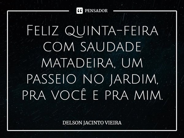 Feliz quinta-feira com saudade matadeira, um passeio no jardim, pra você e pra mim.... Frase de Delson Jacinto Vieira.