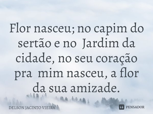Flor nasceu; no capim do sertão e no Jardim da cidade, no seu coração pra mim nasceu, a flor da sua amizade.... Frase de Delson Jacinto Vieira.