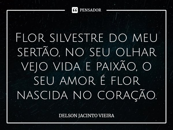⁠Flor silvestre do meu sertão, no seu olhar vejo vida e paixão, o seu amor é flor nascida no coração.... Frase de Delson Jacinto Vieira.
