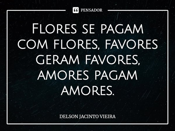 ⁠Flores se pagam com flores, favores geram favores, amores pagam amores.... Frase de Delson Jacinto Vieira.