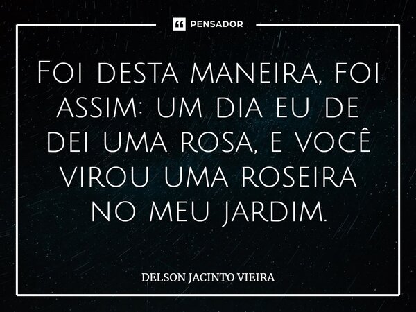 ⁠Foi desta maneira, foi assim: um dia eu de dei uma rosa, e você virou uma roseira no meu jardim.... Frase de Delson Jacinto Vieira.