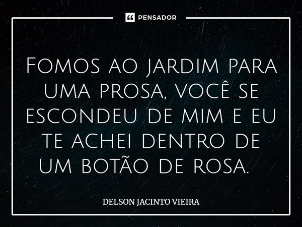 Fomos ao jardim para uma prosa, você se escondeu de mim e eu te achei dentro de um botão de rosa. ⁠... Frase de Delson Jacinto Vieira.