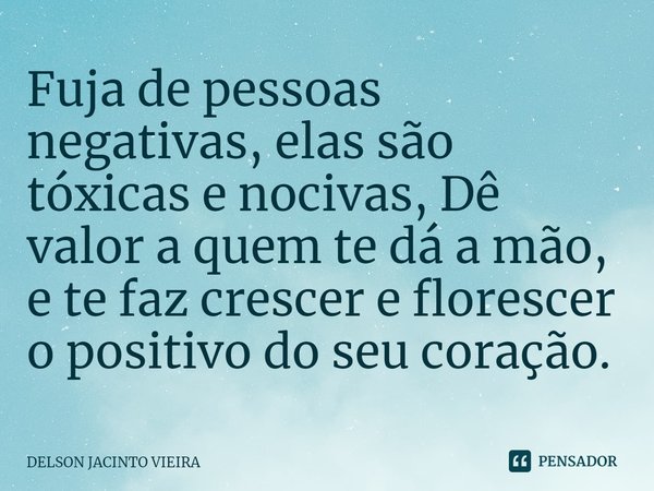 Fuja de pessoas negativas, elas são tóxicas e nocivas, Dê valor a quem te dá a mão, e te faz crescer e florescer o positivo do seu coração.... Frase de Delson Jacinto Vieira.