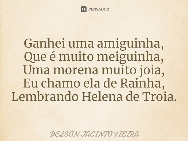 ⁠Ganhei uma amiguinha,
Que é muito meiguinha,
Uma morena muito joia,
Eu chamo ela de Rainha,
Lembrando Helena de Troia.... Frase de Delson Jacinto Vieira.