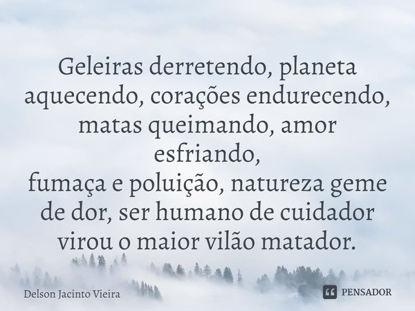 ⁠Geleiras derretendo, planeta aquecendo, corações endurecendo, matas queimando, amor esfriando,
fumaça e poluição, natureza geme de dor, ser humano de cuidador ... Frase de Delson Jacinto Vieira.