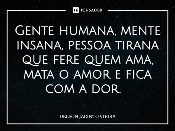 Gente humana, mente insana, pessoa tirana que fere quem ama, mata o amor e fica com a dor. ⁠... Frase de Delson Jacinto Vieira.