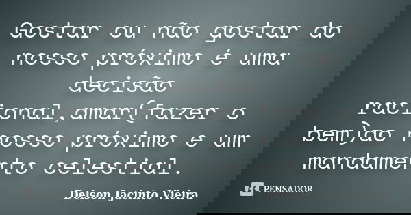 Gostar ou não gostar do nosso próximo é uma decisão racional,amar(fazer o bem)ao nosso próximo e um mandamento celestial.... Frase de Delson Jacinto Vieira.