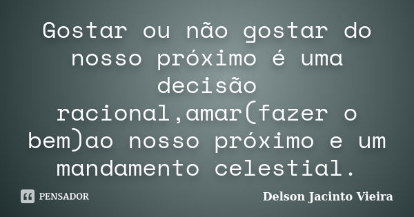 Gostar ou não gostar do nosso próximo é uma decisão racional,amar(fazer o bem)ao nosso próximo e um mandamento celestial.... Frase de Delson Jacinto Vieira.