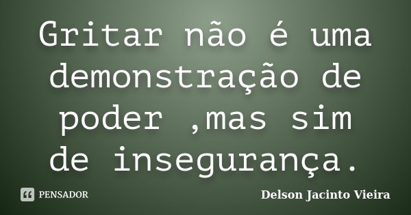 Gritar não é uma demonstração de poder ,mas sim de insegurança.... Frase de Delson Jacinto Vieira.
