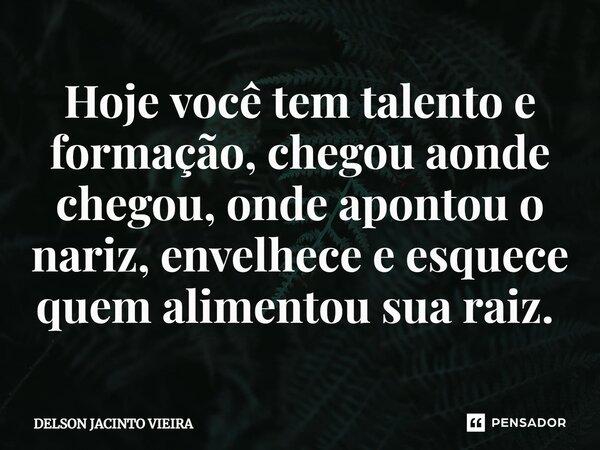 Hoje você tem talento e formação, chegou aonde chegou, onde apontou o nariz, envelhece e esquece quem alimentou sua raiz. ⁠... Frase de Delson Jacinto Vieira.