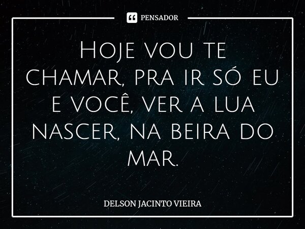 Hoje vou te chamar, pra ir só eu e você, ver a lua nascer, na beira do mar.... Frase de Delson Jacinto Vieira.
