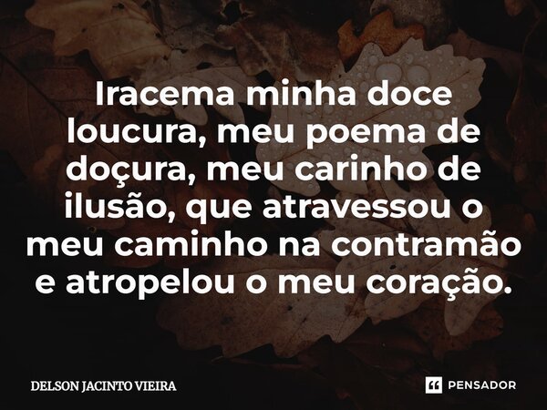 Iracema minha doce loucura, meu poema de doçura, meu carinho de ilusão, que atravessou o meu caminho na contramão e atropelou o meu coração.... Frase de Delson Jacinto Vieira.