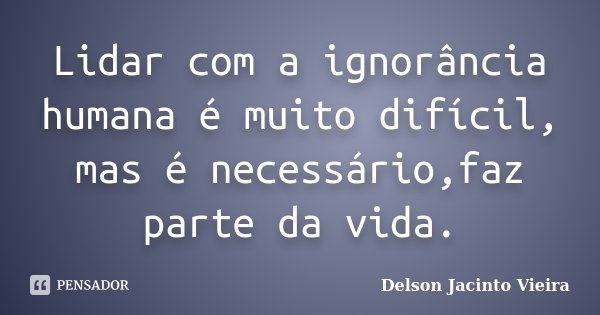 Lidar com a ignorância humana é muito difícil, mas é necessário,faz parte da vida.... Frase de Delson Jacinto Vieira.