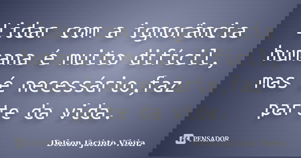 Lidar com a ignorância humana é muito difícil, mas é necessário,faz parte da vida.... Frase de Delson Jacinto Vieira.