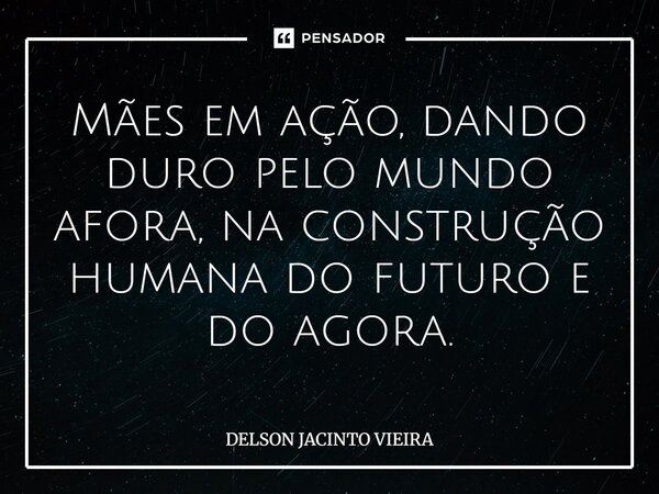 Mães em ação, dando duro pelo mundo afora, na construção humana do futuro e do agora.... Frase de Delson Jacinto Vieira.