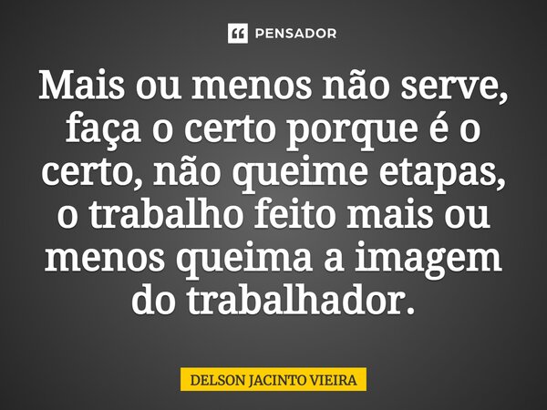 Mais ou menos não serve, faça o certo porque é o certo, não queime etapas, o trabalho feito mais ou menos queima a imagem do trabalhador.... Frase de Delson Jacinto Vieira.