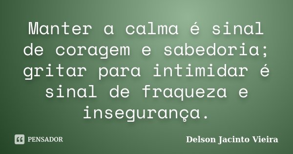 Manter a calma é sinal de coragem e sabedoria; gritar para intimidar é sinal de fraqueza e insegurança.... Frase de Delson Jacinto Vieira.