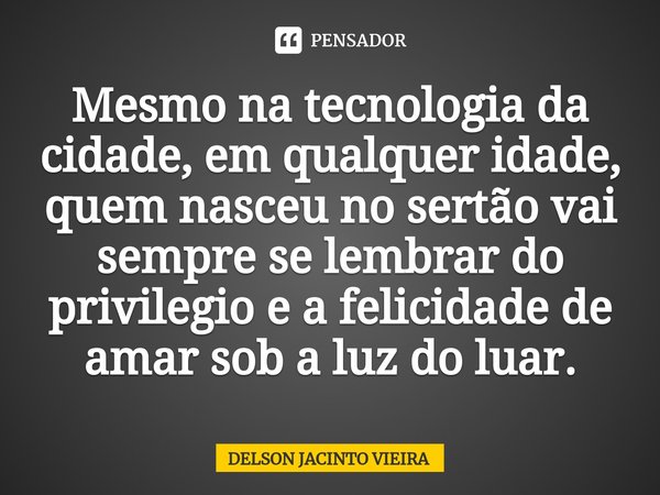 ⁠Mesmo na tecnologia da cidade, em qualquer idade, quem nasceu no sertão vai sempre se lembrar do privilegio e a felicidade de amar sob a luz do luar.... Frase de Delson Jacinto Vieira.