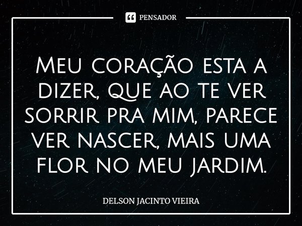 Meu coração esta a dizer, que ao te ver sorrir pra mim, parece ver nascer, mais uma flor no meu jardim.... Frase de Delson Jacinto Vieira.