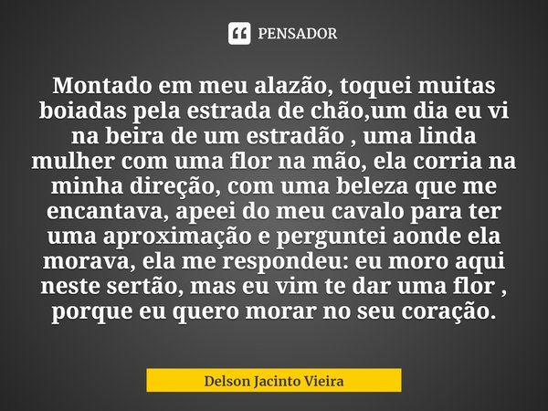 Montado em meu alazão, toquei muitas boiadas pela estrada de chão,um dia eu vi na beira de um estradão , uma linda mulher com uma flor na mão, ela corria na min... Frase de Delson Jacinto Vieira.
