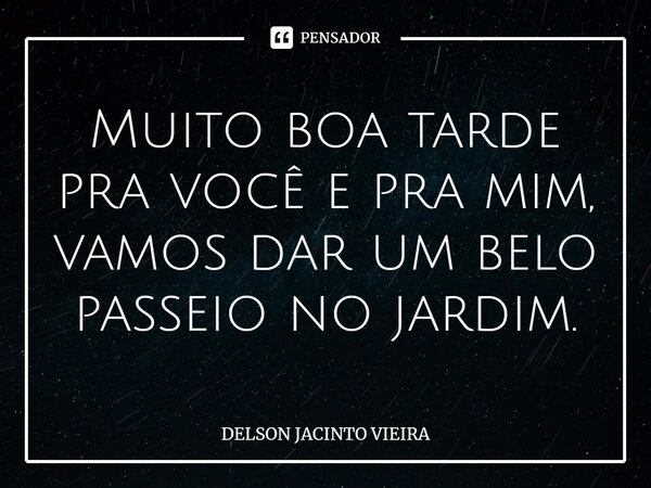 ⁠Muito boa tarde pra você e pra mim, vamos dar um belo passeio no jardim.... Frase de Delson Jacinto Vieira.