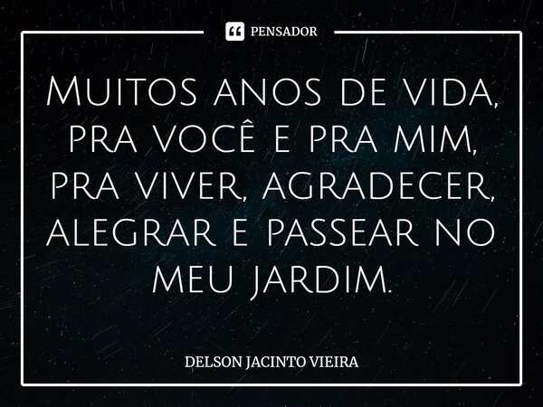 Muitos anos de vida, pra você e pra mim, pra viver, agradecer, alegrar e passear no meu jardim.... Frase de Delson Jacinto Vieira.
