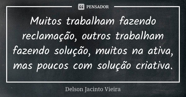 Muitos trabalham fazendo reclamação, outros trabalham fazendo solução, muitos na ativa, mas poucos com solução criativa.... Frase de Delson Jacinto Vieira.