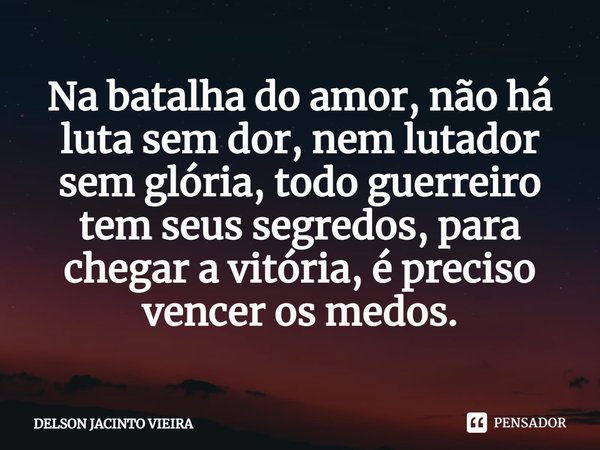 ⁠Na batalha do amor, não há luta sem dor, nem lutador sem glória, todo guerreiro tem seus segredos, para chegar a vitória, é preciso vencer os medos.... Frase de Delson Jacinto Vieira.