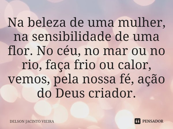 ⁠Na beleza de uma mulher, na sensibilidade de uma flor. No céu, no mar ou no rio, faça frio ou calor, vemos, pela nossa fé, ação do Deus criador.... Frase de Delson Jacinto Vieira.