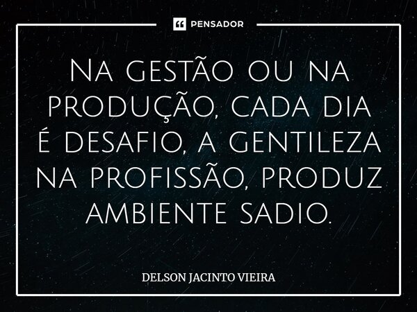 Na gestão ou na produção, cada dia é desafio, a gentileza na profissão, produz ambiente sadio.... Frase de Delson Jacinto Vieira.