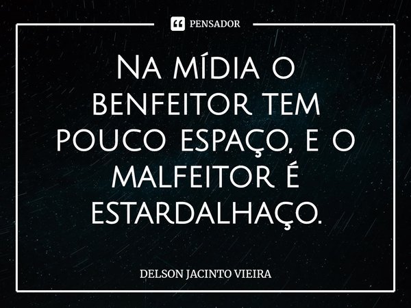 Na mídia o benfeitor tem pouco espaço, e o malfeitor é estardalhaço.... Frase de Delson Jacinto Vieira.