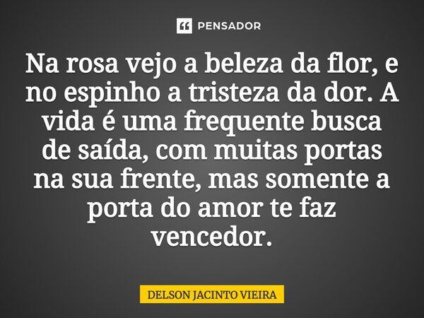 Na rosa vejo a beleza da flor, e no espinho a tristeza da dor. A vida é uma frequente busca de saída, com muitas portas na sua frente, mas somente a porta do am... Frase de Delson Jacinto Vieira.