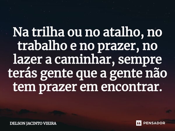 Na trilha ou no atalho, no trabalho e no prazer, no lazer a caminhar, sempre terás gente que a gente não tem prazer em encontrar.... Frase de Delson Jacinto Vieira.