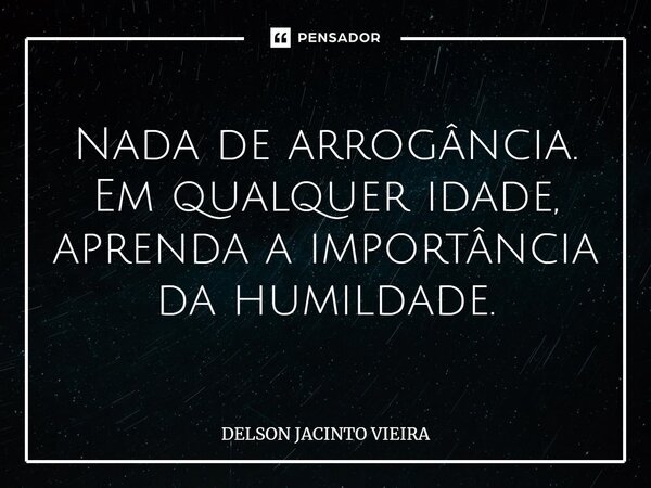 Nada de arrogância. Em qualquer idade, aprenda a importância da humildade.... Frase de Delson Jacinto Vieira.