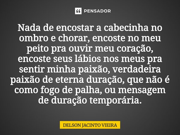 Nada de encostar a cabecinha no ombro e chorar, encoste no meu peito pra ouvir meu coração, encoste seus lábios nos meus pra sentir minha paixão, verdadeira pai... Frase de Delson Jacinto Vieira.