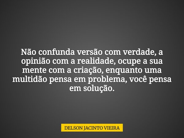 Não confunda versão com verdade, a opinião com a realidade, ocupe a sua mente com a criação, enquanto uma multidão pensa em problema, você pensa em solução.... Frase de DELSON JACINTO VIEIRA.
