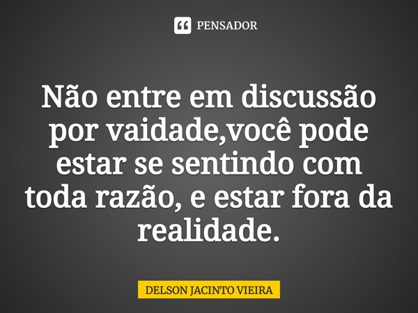 Não entre em discussão por vaidade,você pode estar se sentindo com toda razão, e estar fora da realidade.... Frase de Delson Jacinto Vieira.