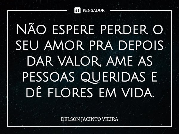 ⁠Não espere perder o seu amor pra depois dar valor, ame as pessoas queridas e dê flores em vida.... Frase de Delson Jacinto Vieira.