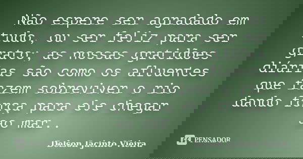 Não espere ser agradado em tudo, ou ser feliz para ser grato; as nossas gratidões diárias são como os afluentes que fazem sobreviver o rio dando força para ele ... Frase de Delson Jacinto Vieira.